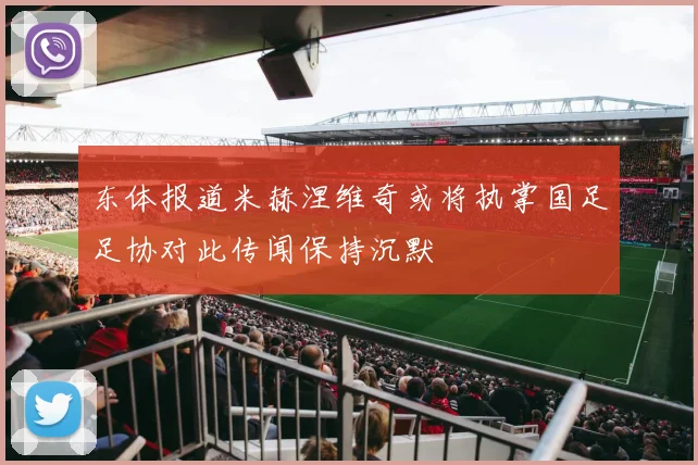 东体报道米赫涅维奇或将执掌国足足协对此传闻保持沉默