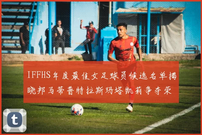 IFFHS年度最佳女足球员候选名单揭晓邦马蒂普特拉斯玛塔凯莉争夺荣誉