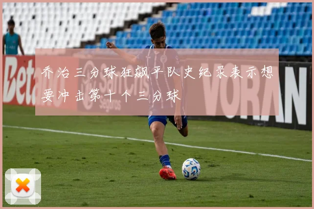 乔治三分球狂飙平队史纪录表示想要冲击第十个三分球