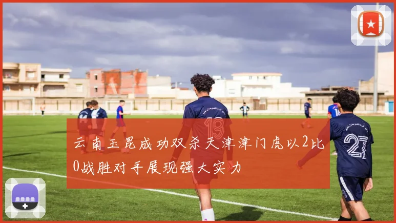 云南玉昆成功双杀天津津门虎以2比0战胜对手展现强大实力