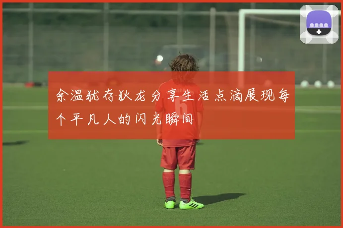 余温犹存狄龙分享生活点滴展现每个平凡人的闪光瞬间