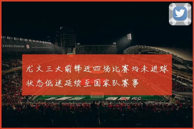 尤文三大前锋近四场比赛均未进球状态低迷延续至国家队赛事