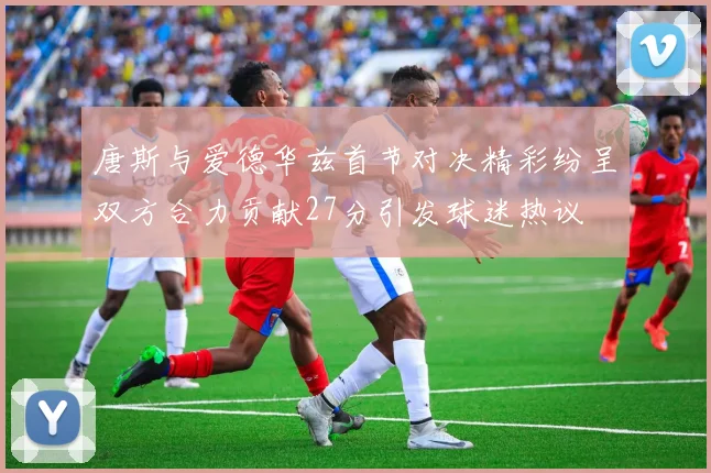 唐斯与爱德华兹首节对决精彩纷呈双方合力贡献27分引发球迷热议
