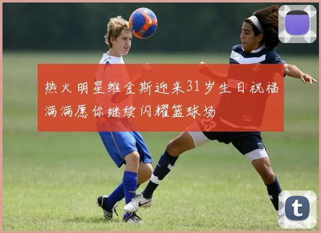 热火明星维金斯迎来31岁生日祝福满满愿你继续闪耀篮球场