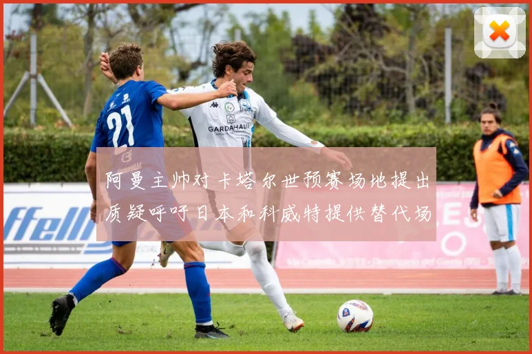 阿曼主帅对卡塔尔世预赛场地提出质疑呼吁日本和科威特提供替代场馆