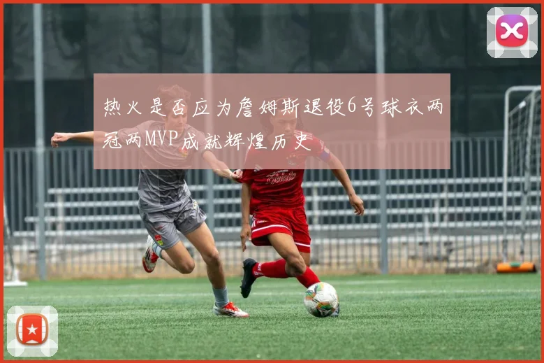 热火是否应为詹姆斯退役6号球衣两冠两MVP成就辉煌历史