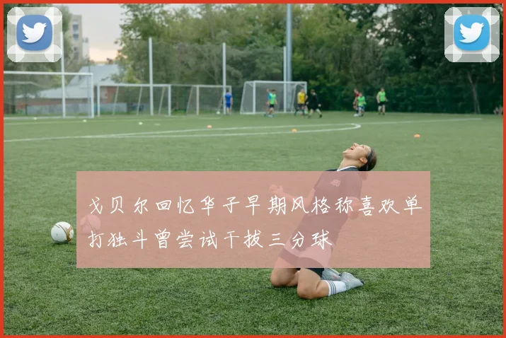 戈贝尔回忆华子早期风格称喜欢单打独斗曾尝试干拔三分球