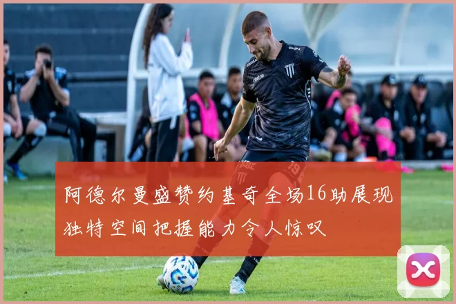 阿德尔曼盛赞约基奇全场16助展现独特空间把握能力令人惊叹