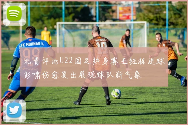 北青评论U22国足热身赛王钰栋进球彭啸伤愈复出展现球队新气象