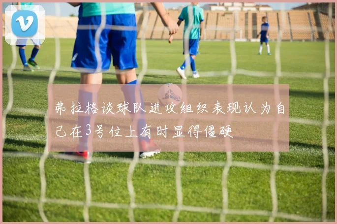 弗拉格谈球队进攻组织表现认为自己在3号位上有时显得僵硬