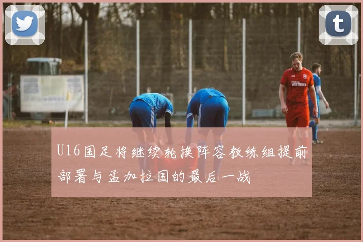 U16国足将继续轮换阵容教练组提前部署与孟加拉国的最后一战