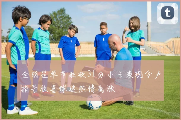 全明星单节狂砍31分小卡表现令卢指导欣喜球迷热情高涨