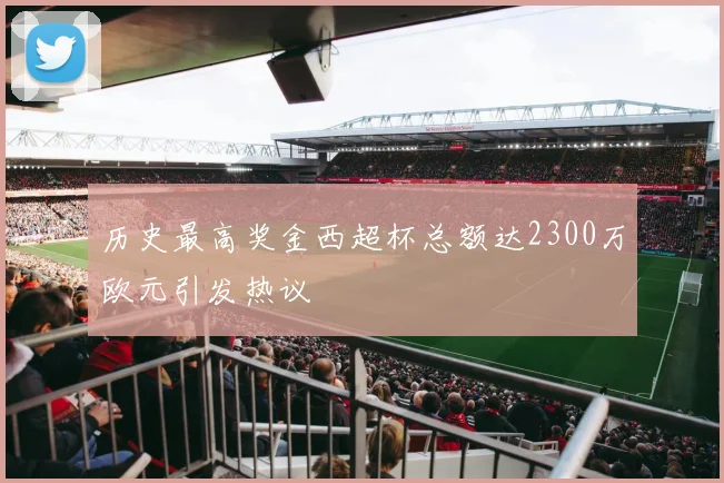 历史最高奖金西超杯总额达2300万欧元引发热议