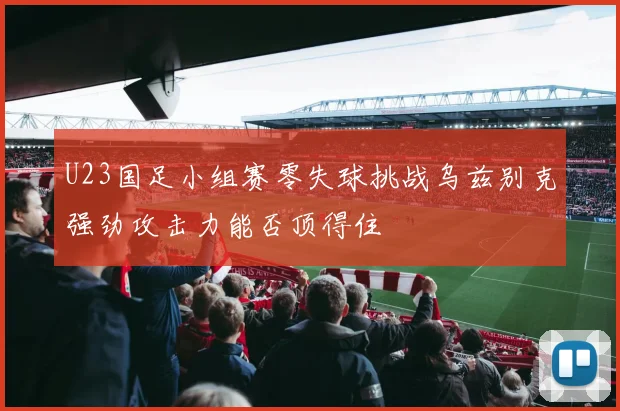 U23国足小组赛零失球挑战乌兹别克强劲攻击力能否顶得住