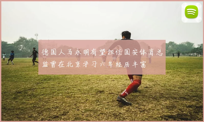 德国人马永明有望担任国安体育总监曾在北京学习六年经历丰富