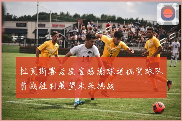 拉莫斯赛后发言感谢球迷祝贺球队首战胜利展望未来挑战