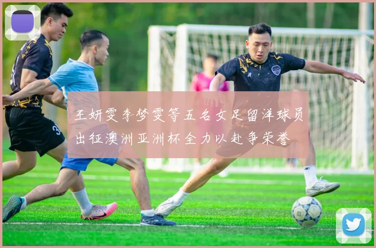 王妍雯李梦雯等五名女足留洋球员出征澳洲亚洲杯全力以赴争荣誉