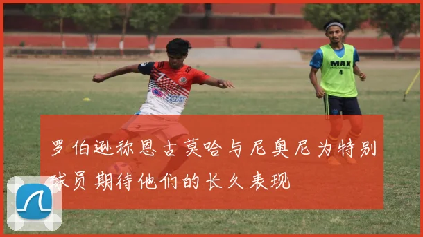 罗伯逊称恩古莫哈与尼奥尼为特别球员期待他们的长久表现